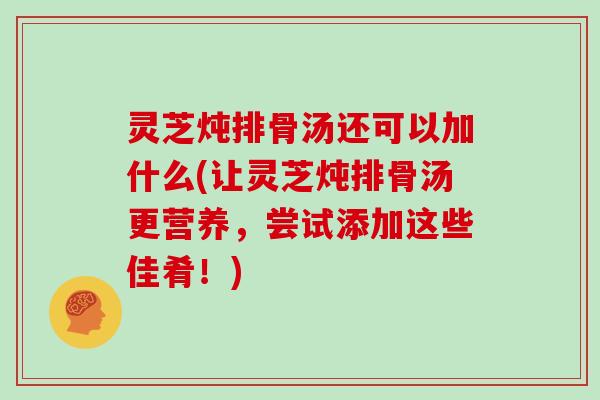 灵芝炖排骨汤还可以加什么(让灵芝炖排骨汤更营养，尝试添加这些佳肴！)