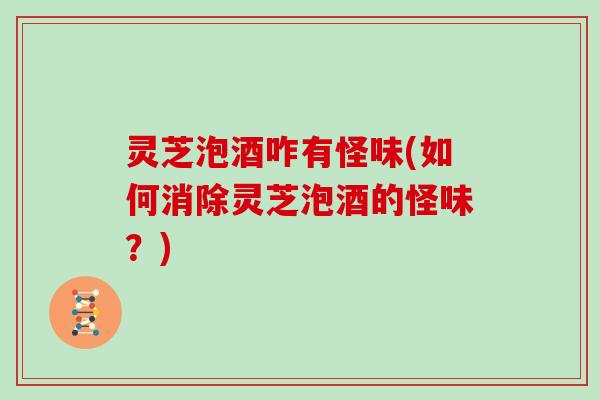 灵芝泡酒咋有怪味(如何消除灵芝泡酒的怪味?)