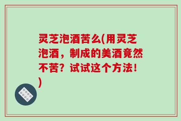 灵芝泡酒苦么(用灵芝泡酒,制成的美酒竟然不苦?试试这个方法!)