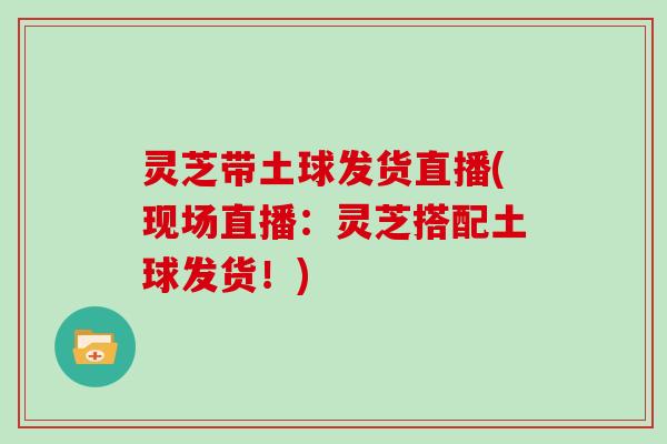 灵芝带土球发货直播(现场直播：灵芝搭配土球发货！)