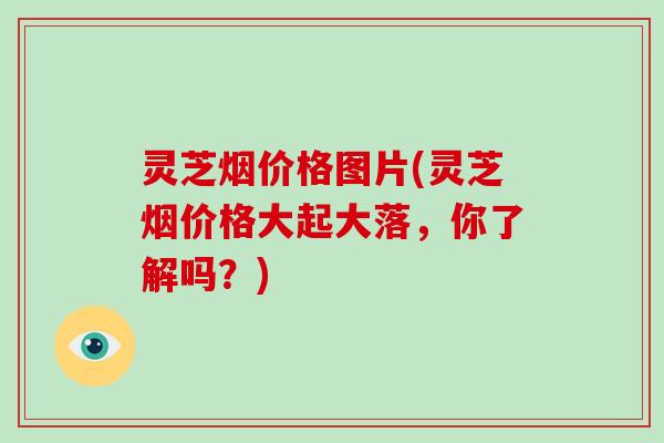 灵芝烟价格图片(灵芝烟价格大起大落，你了解吗？)