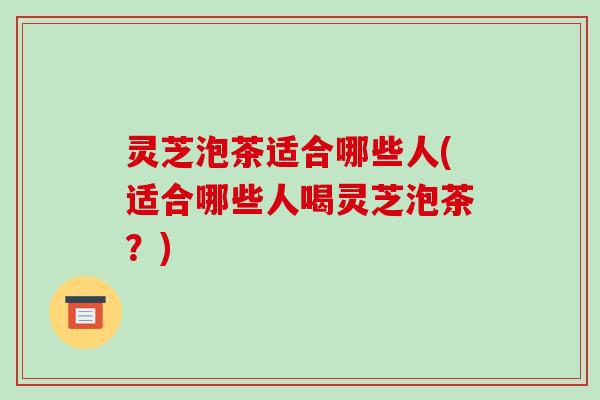 灵芝泡茶适合哪些人(适合哪些人喝灵芝泡茶?)