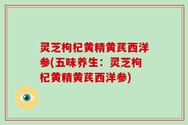 灵芝枸杞黄精黄芪西洋参(五味养生:灵芝枸杞黄精黄芪西洋参)