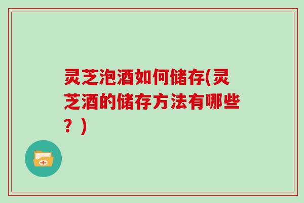 灵芝泡酒如何储存(灵芝酒的储存方法有哪些？)
