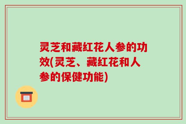 灵芝和藏红花人参的功效(灵芝、藏红花和人参的保健功能)