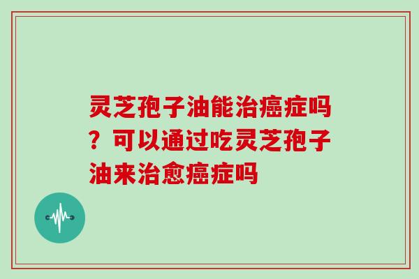 灵芝孢子油能治癌症吗？可以通过吃灵芝孢子油来治愈癌症吗