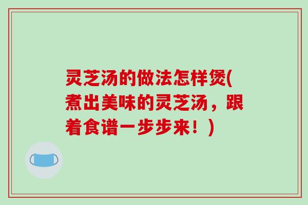 灵芝汤的做法怎样煲(煮出美味的灵芝汤，跟着食谱一步步来！)