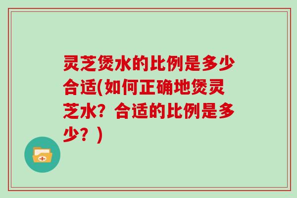 灵芝煲水的比例是多少合适(如何正确地煲灵芝水？合适的比例是多少？)