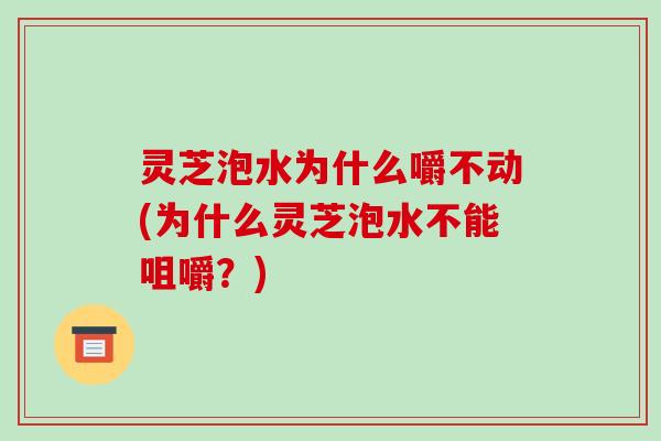 灵芝泡水为什么嚼不动(为什么灵芝泡水不能咀嚼？)