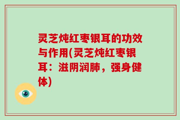 灵芝炖红枣银耳的功效与作用(灵芝炖红枣银耳:滋阴润肺,强身健体)