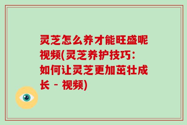 灵芝怎么养才能旺盛呢视频(灵芝养护技巧:如何让灵芝更加茁壮成长 - 视频)