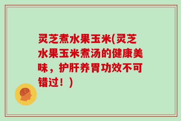 灵芝煮水果玉米(灵芝水果玉米煮汤的健康美味,护肝养胃功效不可错过!)