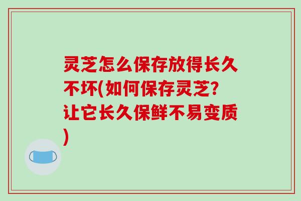 灵芝怎么保存放得长久不坏(如何保存灵芝?让它长久保鲜不易变质)