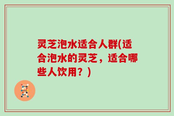 灵芝泡水适合人群(适合泡水的灵芝,适合哪些人饮用?)