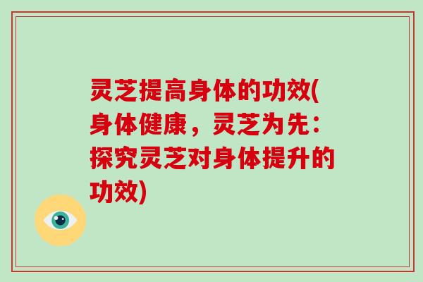 灵芝提高身体的功效(身体健康,灵芝为先:探究灵芝对身体提升的功效)