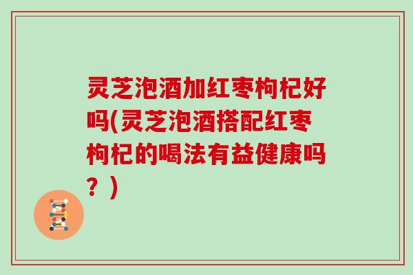 灵芝泡酒加红枣枸杞好吗(灵芝泡酒搭配红枣枸杞的喝法有益健康吗?)