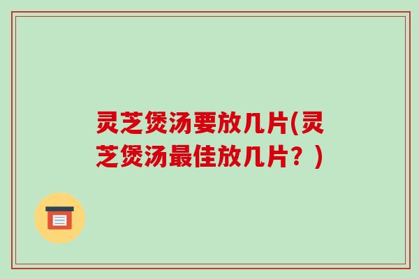 灵芝煲汤要放几片(灵芝煲汤最佳放几片?)