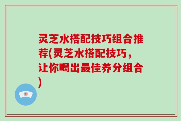 灵芝水搭配技巧组合推荐(灵芝水搭配技巧，让你喝出最佳养分组合)