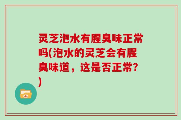 灵芝泡水有腥臭味正常吗(泡水的灵芝会有腥臭味道,这是否正常?)