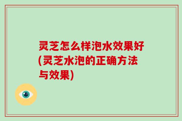 灵芝怎么样泡水效果好(灵芝水泡的正确方法与效果)