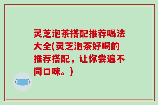 灵芝泡茶搭配推荐喝法大全(灵芝泡茶好喝的推荐搭配，让你尝遍不同口味。)
