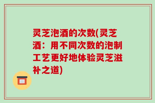 灵芝泡酒的次数(灵芝酒:用不同次数的泡制工艺更好地体验灵芝滋补之道)