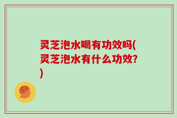 灵芝泡水喝有功效吗(灵芝泡水有什么功效？)
