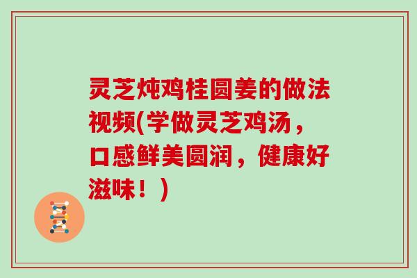 灵芝炖鸡桂圆姜的做法视频(学做灵芝鸡汤,口感鲜美圆润,健康好滋味!)