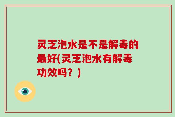 灵芝泡水是不是解毒的最好(灵芝泡水有解毒功效吗?)
