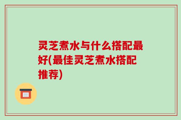 灵芝煮水与什么搭配最好(最佳灵芝煮水搭配推荐)