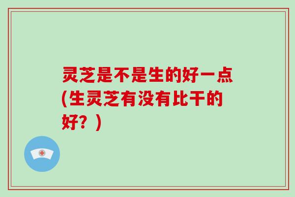 灵芝是不是生的好一点(生灵芝有没有比干的好？)