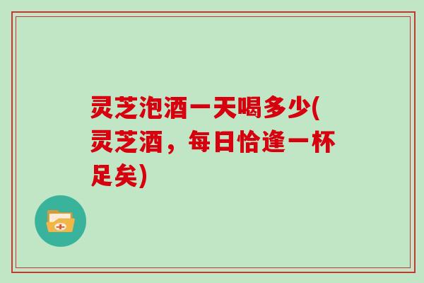 灵芝泡酒一天喝多少(灵芝酒,每日恰逢一杯足矣)