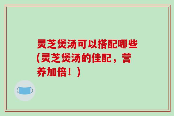 灵芝煲汤可以搭配哪些(灵芝煲汤的佳配,营养加倍!)
