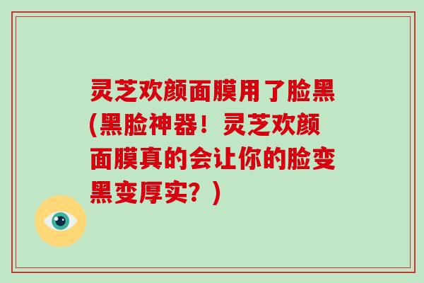 灵芝欢颜面膜用了脸黑(黑脸神器！灵芝欢颜面膜真的会让你的脸变黑变厚实？)