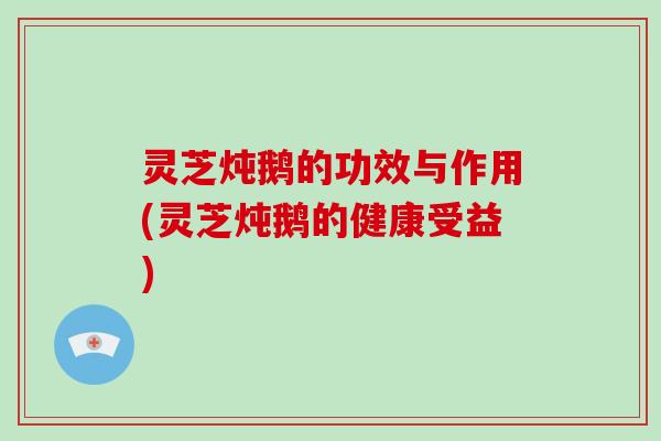 灵芝炖鹅的功效与作用(灵芝炖鹅的健康受益)