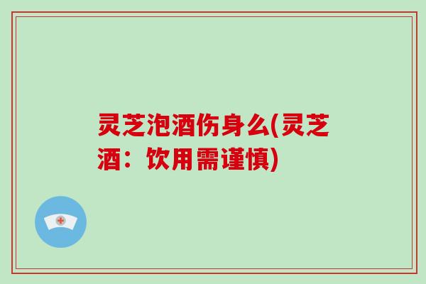 灵芝泡酒伤身么(灵芝酒:饮用需谨慎)
