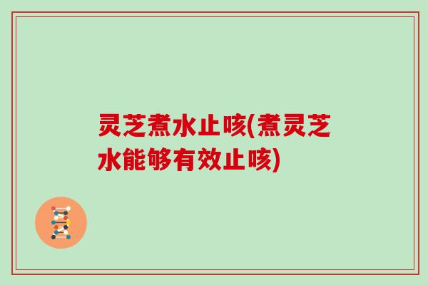 灵芝煮水止咳(煮灵芝水能够有效止咳)