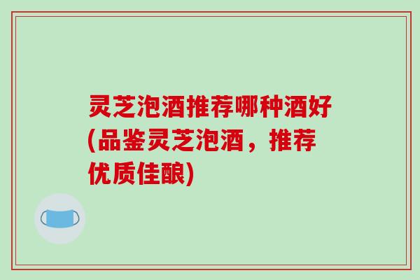 灵芝泡酒推荐哪种酒好(品鉴灵芝泡酒,推荐优质佳酿)