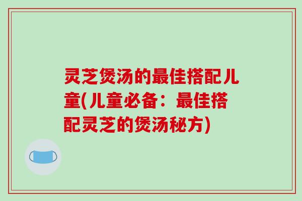 灵芝煲汤的最佳搭配儿童(儿童必备:最佳搭配灵芝的煲汤秘方)