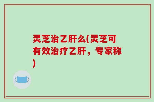灵芝治乙肝么(灵芝可有效治疗乙肝,专家称)