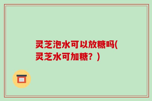 灵芝泡水可以放糖吗(灵芝水可加糖?)