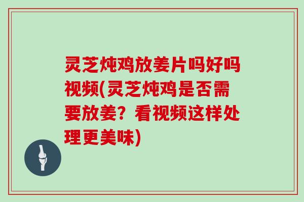 灵芝炖鸡放姜片吗好吗视频(灵芝炖鸡是否需要放姜？看视频这样处理更美味)
