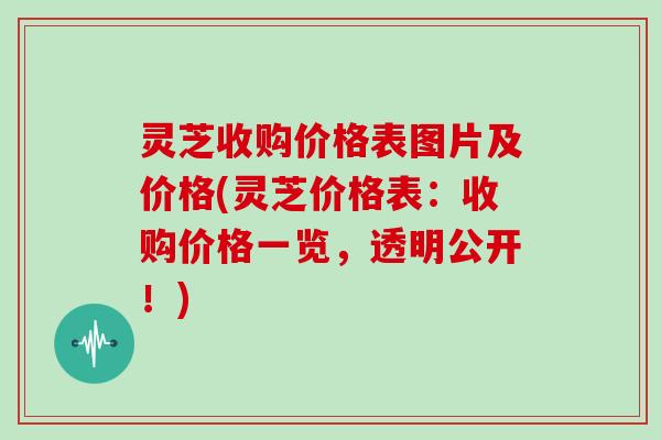 灵芝收购价格表图片及价格(灵芝价格表：收购价格一览，透明公开！)