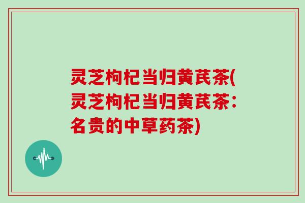灵芝枸杞当归黄芪茶(灵芝枸杞当归黄芪茶:名贵的中草药茶)