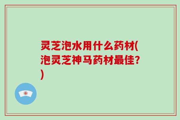 灵芝泡水用什么药材(泡灵芝神马药材最佳?)