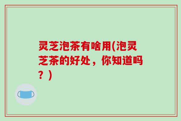 灵芝泡茶有啥用(泡灵芝茶的好处，你知道吗？)