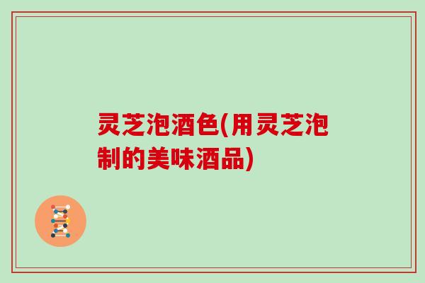 灵芝泡酒色(用灵芝泡制的美味酒品)