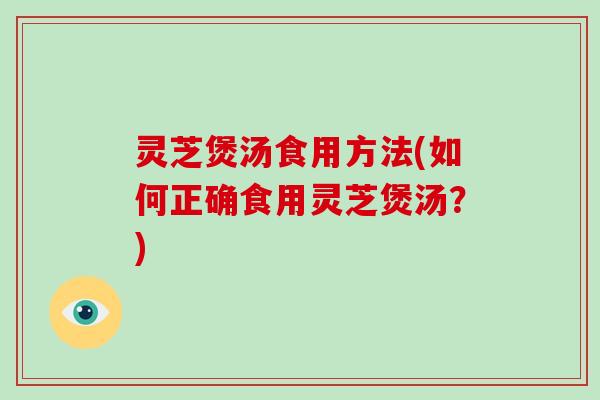灵芝煲汤食用方法(如何正确食用灵芝煲汤?)