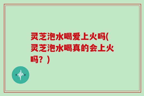 灵芝泡水喝爱上火吗(灵芝泡水喝真的会上火吗?)