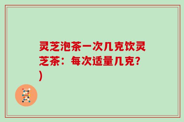 灵芝泡茶一次几克饮灵芝茶:每次适量几克?)